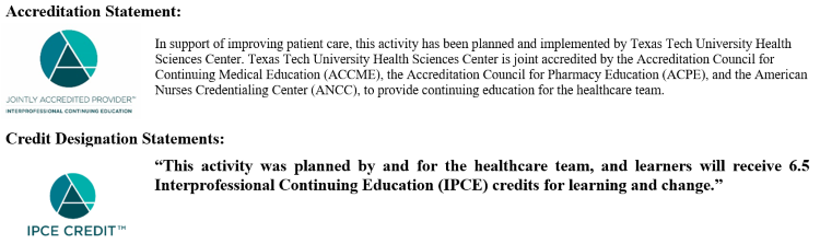 In support of improving patient care, this activity has been planned and implemented by Texas Tech University Health Sciences Center. Texas Tech University Health Sciences Center is joint accredited by the Accreditation Council for Continuing Medical Education (ACCME), the Accreditation Council for Pharmacy Education (ACPE), and the American Nurses Credentialing Center (ANCC), to provide continuing education for the healthcare team. “This activity was planned by and for the healthcare team, and learners will receive 6.5 Interprofessional Continuing Education (IPCE) credits for learning and change.”